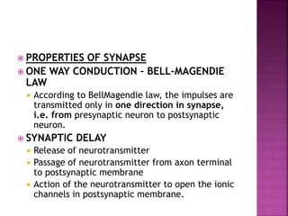  PROPERTIES OF SYNAPSE
 ONE WAY CONDUCTION – BELL-MAGENDIE
LAW
 According to BellMagendie law, the impulses are
transmitted only in one direction in synapse,
i.e. from presynaptic neuron to postsynaptic
neuron.
 SYNAPTIC DELAY
 Release of neurotransmitter
 Passage of neurotransmitter from axon terminal
to postsynaptic membrane
 Action of the neurotransmitter to open the ionic
channels in postsynaptic membrane.
 