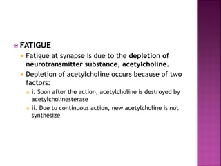  FATIGUE
 Fatigue at synapse is due to the depletion of
neurotransmitter substance, acetylcholine.
 Depletion of acetylcholine occurs because of two
factors:
 i. Soon after the action, acetylcholine is destroyed by
acetylcholinesterase
 ii. Due to continuous action, new acetylcholine is not
synthesize
 