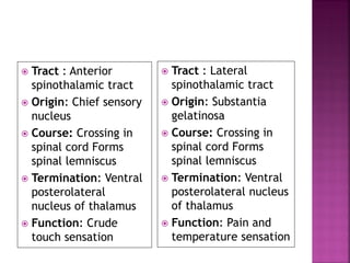  Tract : Anterior
spinothalamic tract
 Origin: Chief sensory
nucleus
 Course: Crossing in
spinal cord Forms
spinal lemniscus
 Termination: Ventral
posterolateral
nucleus of thalamus
 Function: Crude
touch sensation
 Tract : Lateral
spinothalamic tract
 Origin: Substantia
gelatinosa
 Course: Crossing in
spinal cord Forms
spinal lemniscus
 Termination: Ventral
posterolateral nucleus
of thalamus
 Function: Pain and
temperature sensation
 