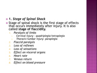  1. Stage of Spinal Shock
 Stage of spinal shock is the first stage of effects
that occurs immediately after injury. It is also
called stage of flaccidity.
1. Paralysis of limbs
1. Cervical injury – quadriplegia/tetraplegia
2. Thoracic/lumbar injury- paraplegia
2. Flaccid paralysis
3. Loss of reflexes
4. Loss of sensations
5. Effect on visceral organs
6. Heart rate
7. Venous return
8. Effect on blood pressure
 