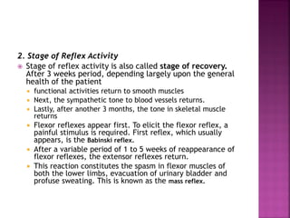 2. Stage of Reflex Activity
 Stage of reflex activity is also called stage of recovery.
After 3 weeks period, depending largely upon the general
health of the patient
 functional activities return to smooth muscles
 Next, the sympathetic tone to blood vessels returns.
 Lastly, after another 3 months, the tone in skeletal muscle
returns
 Flexor reflexes appear first. To elicit the flexor reflex, a
painful stimulus is required. First reflex, which usually
appears, is the Babinski reflex.
 After a variable period of 1 to 5 weeks of reappearance of
flexor reflexes, the extensor reflexes return.
 This reaction constitutes the spasm in flexor muscles of
both the lower limbs, evacuation of urinary bladder and
profuse sweating. This is known as the mass reflex.
 
