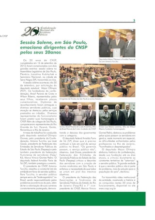3

da CNSP

Sessão Solene, em São Paulo,
emociona dirigentes da CNSP
pelos seus 20anos
Deputados Major Olympio e Arnaldo Faria de
Sá com Antonio Tuccilio

Dirigentes de filiadas de São Paulo e outros Estados

Acima, Brasil Paraná de Cristo II (centro), filho
de Brasil Paraná de Cristo, fundador da CNSP
.

Ernani Luiz Ribeiro (centro), filho de Wilson
Ribeiro, fundador homenageado.

trando o descaso dos governantes
com a categoria.
O deputado federal Arnaldo Faria
de Sá (SP) disse que é preciso
continuar a luta em prol do serviço
público no Brasil. “Os governos
passam, o serviço público não”,
observou. José Gozze, presidente da
Federação das Entidades de
Servidores Públicos do Estado de São
Paulo (Fespesp) criticou a desunião
dos servidores com a criação de
muitos sindicatos em São Paulo e
enfatizou a necessidade de que todos
se unam em prol dos mesmos
objetivos.
O presidente da Federação das
Associações e Sindicatos de
Servidores Públicos do Estado do Rio
de Janeiro (Fasp/RJ) e 1º vice presidente da CNSP Marcos Vinício
,

Gomes Pedro, destacou os problemas
pelos quais passam os servidores em
geral e, neste momento em especial,
as dificuldades enfrentadas pelos
professores no Rio de Janeiro,
“humilhados e desprestigiados”.
O deputado Major Olímpio
elaborou histórico da confederação,
desde sua fundação até os dias
atuais, e criticou duramente as
constantes tentativas de “satanizar”
o servidor público. “A grande verdade
é que o servidor público não é parte
do problema, mas da solução para a
população do país”, declarou.
Foi transmitido vídeo institucional
da entidade, mostrando a história e
as conquistas nestes 20 anos de
funcionamento, disponível no site
www.cnsp.org.br

Fontes: Agência Alesp e Sylvio Micell

Os 20 anos da CNSP,
completados em 16 de setembro de
2013, foram comemorados com dois
grandes eventos: sessão solene na
Assembleia Legislativa de São Paulo,
Plenário Juscelino Kubitschek e
Seminário Nacional, na cidade de
Serra Negra (SP), transmitido on-line.
A sessão solene aconteceu dia 30
de setembro, por solicitação do
deputado estadual Major Olímpio
(PDT). Os fundadores da confederação, Brasil Paraná de Cristo e
Wilson Ribeiro, representados pelos
seus filhos, receberam placas
comemorativas. Diplomas de
reconhecimento foram entregues a
diversos servidores públicos, cuja
atuação se destacou pelos serviços
prestados ao cidadão. Diversos
representantes do funcionalismo
foram prestar suas homenagens à
CNSP Além de colegas de São Paulo,
.
compareceram representantes do Rio
Grande do Sul, Paraná, Goiás,
Pernambuco e Rio de Janeiro.
A mesa de trabalhos foi conduzida
pelo deputado estadual Olímpio
Gomes; pelo presidente da Confederação, Antonio Tuccilio; por José
Gozze, presidente da Federação das
Entidades de Servidores Públicos do
Estado de São Paulo (Fespesp) e pelo
também presidente da federação
fluminense de servidores (Fasp/
RJ), Marco Vinício Gomes Pedro. O
deputado federal Arnaldo Faria de
Sá (SP), também prestigiou o evento.
O presidente da CNSP Antonio
,
Tuccilio, ressaltou a constante luta da
entidade em favor do servidor público.
Para Tuccilio, o servidor público
sempre serviu de “bode expiatório” no
Brasil, sendo responsabilizado pelos
problemas econômicos do país, além
de ter a valorização de suas carreiras
constantemente postergada, demons-

 
