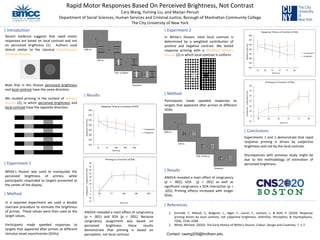 Rapid Motor Responses Based On Perceived Brightness, Not Contrast
Cary Wang, Yuming Liu, and Marjan Persuh
Department of Social Sciences, Human Services and Criminal Justice, Borough of Manhattan Community College
The City University of New York
| Introduction
Recent evidence suggests that rapid motor
responses are based on local contrast and not
on perceived brightness (1). Authors used
stimuli similar to the classical Simultaneous
Contrast Illusion.
Note that in this illusion perceived brightness
and local contrast have the same direction.
We studied priming in the context of White’s
Illusion (2), in which perceived brightness and
local contrast have the opposite direction.
| Experiment 1
White’s Illusion was used to manipulate the
perceived brightness of primes, while
participants responded to targets presented at
the center of the display.
| Method
In a separate experiment we used a double
staircase procedure to estimate the brightness
of primes. These values were then used as the
target values.
Participants made speeded responses to
targets that appeared after primes at different
stimulus onset asynchronies (SOAs).
| Results
-15
-10
-5
0
5
10
15
20
25
30
35
40
14 57 100 200 500
Incongruent-CongruentRT(ms)
SOA (ms)
Priming as a Function of SOA
ANOVA revealed a main effect of congruency
(p = .001) and SOA (p < .001). Because
congruency assignment was based on
perceived brightness these results
demonstrate that priming is based on
perception, not local contrast.
1000 ms
500 ms
SOA: 14-500ms
Response
| Experiment 2
In White’s illusion, total local contrast is
determined by a weighted contribution of
positive and negative contrast. We tested
response priming with a Modified White’s
Illusion (2) in which local contrast is uniform.
| Method
Participants made speeded responses to
targets that appeared after primes at different
SOAs.
1000 ms
500 ms
SOA: 14-86 ms
Response
| Results
ANOVA revealed a main effect of congruency
(p = .002), SOA (p < .001) as well as
significant congruency x SOA interaction (p =
.025). Priming effects increased with longer
SOAs.
-10
0
10
20
30
40
50
60
14 28 42 57 71 86
Incongruent-CongruentRT(ms)
SOA (ms)
Priming as a Function of SOA
350
370
390
410
430
450
470
490
14 28 42 57 71 86
ResponseTime(ms)
SOA (ms)
Response Time as a Function of SOA
Incongruent
Congruent
| Conclusions
Experiments 1 and 2 demonstrate that rapid
response priming is driven by subjective
brightness and not by the local contrast.
Discrepancies with previous study might be
due to the methodology of estimation of
perceived brightness.
| References
1. Schmidt, T., Miksch, S., Bulganin, L., Jäger, F., Lossin, F., Jochum, J., & Kohl, P. (2010). Response
priming driven by local contrast, not subjective brightness. Attention, Perception, & Psychophysics,
72(6), 1556–1568.
2. White, Michael. (2010). The Early History of White's Illusion. Colour: Design and Creativity. 7. 1-7.
350
370
390
410
430
450
470
490
14 57 100 200 500
ResponseTime(ms)
SOA (ms)
Response Time as a Function of SOA
Incongruent
Congruent
Contact: cwang205@fordham.edu
 