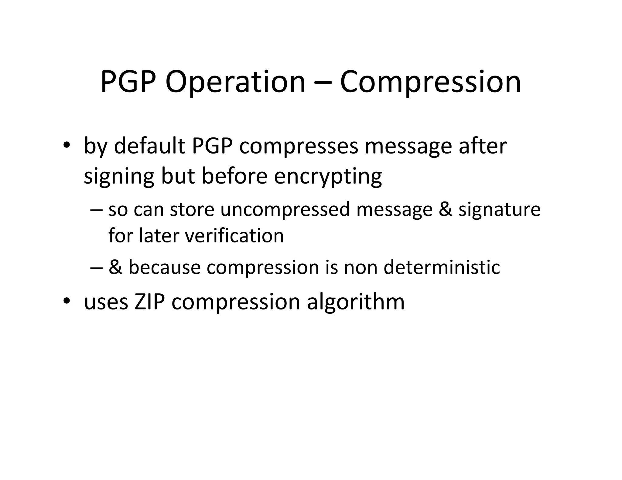 PGP Operation – Compression
• by default PGP compresses message after
signing but before encrypting
– so can store uncompressed message & signature
for later verification
– & because compression is non deterministic
• uses ZIP compression algorithm
 