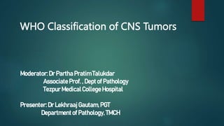 WHO Classification of CNS Tumors
Moderator:Dr Partha PratimTalukdar
Associate Prof. , Dept of Pathology
Tezpur MedicalCollegeHospital
Presenter:Dr LekhraajGautam,PGT
Departmentof Pathology,TMCH
 