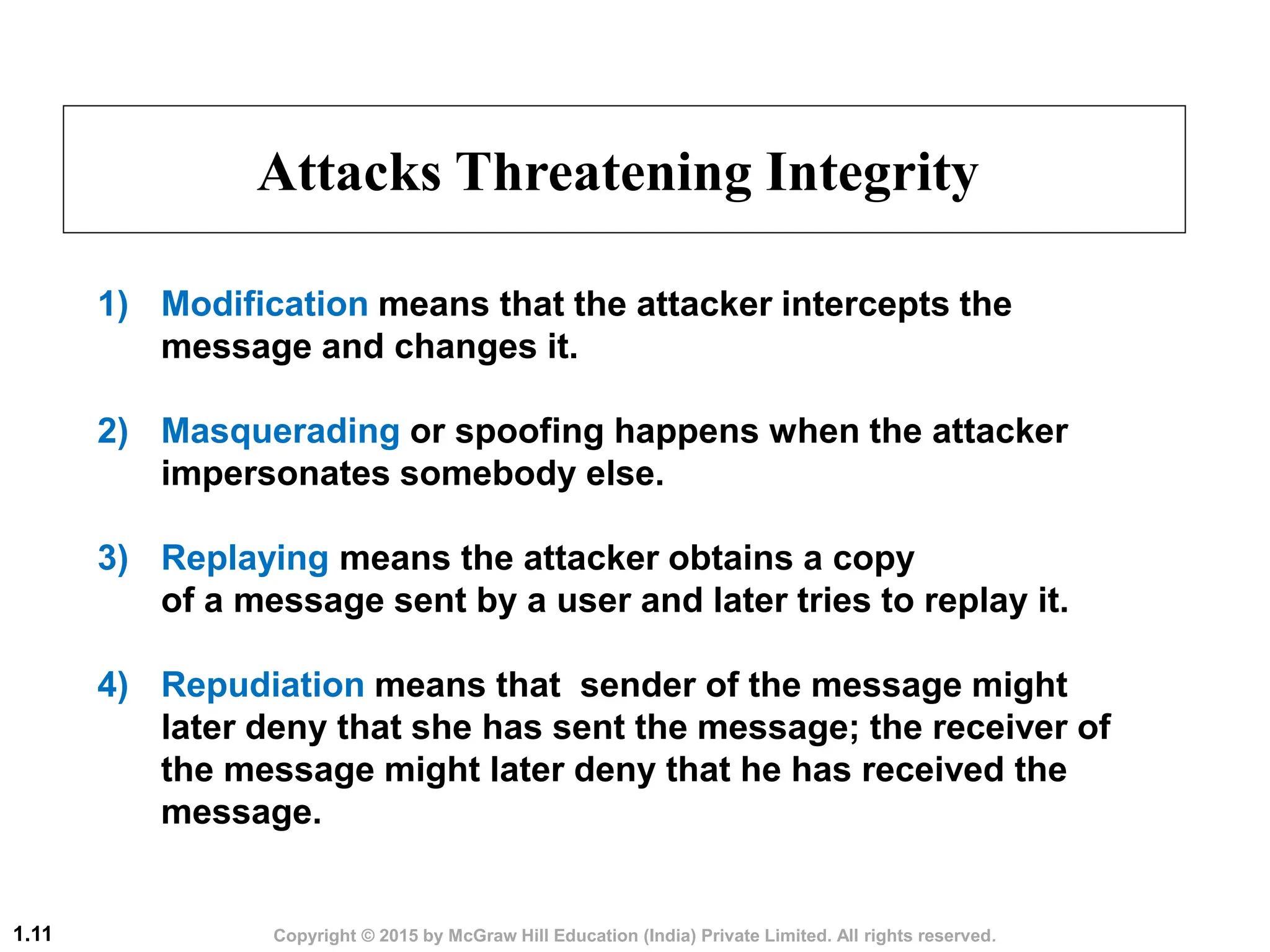 Copyright © 2015 by McGraw Hill Education (India) Private Limited. All rights reserved.
1.11
Attacks Threatening Integrity
1) Modification means that the attacker intercepts the
message and changes it.
2) Masquerading or spoofing happens when the attacker
impersonates somebody else.
3) Replaying means the attacker obtains a copy
of a message sent by a user and later tries to replay it.
4) Repudiation means that sender of the message might
later deny that she has sent the message; the receiver of
the message might later deny that he has received the
message.
 