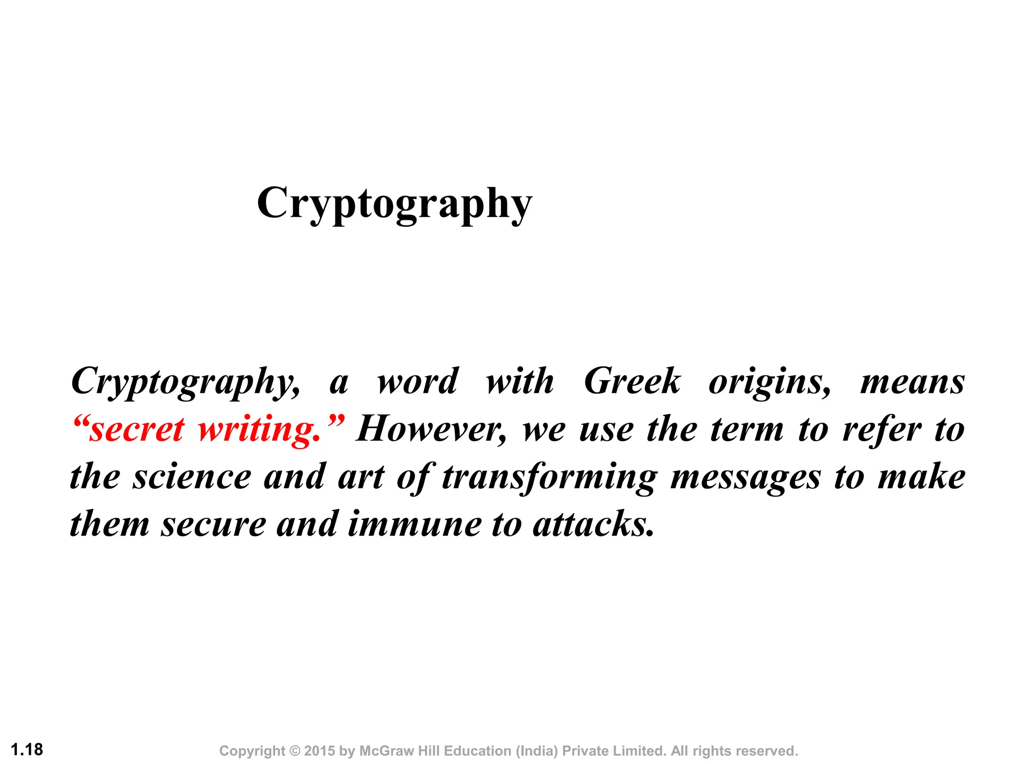 Copyright © 2015 by McGraw Hill Education (India) Private Limited. All rights reserved.
1.18
Cryptography, a word with Greek origins, means
“secret writing.” However, we use the term to refer to
the science and art of transforming messages to make
them secure and immune to attacks.
Cryptography
 