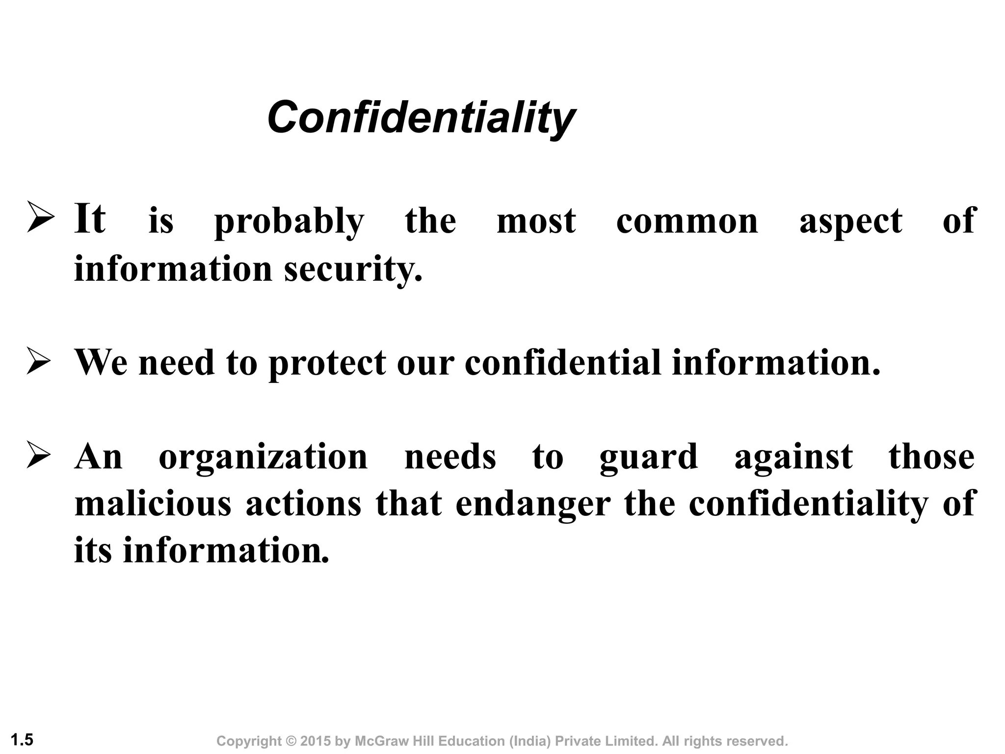 Copyright © 2015 by McGraw Hill Education (India) Private Limited. All rights reserved.
1.5
 It is probably the most common aspect of
information security.
 We need to protect our confidential information.
 An organization needs to guard against those
malicious actions that endanger the confidentiality of
its information.
Confidentiality
 