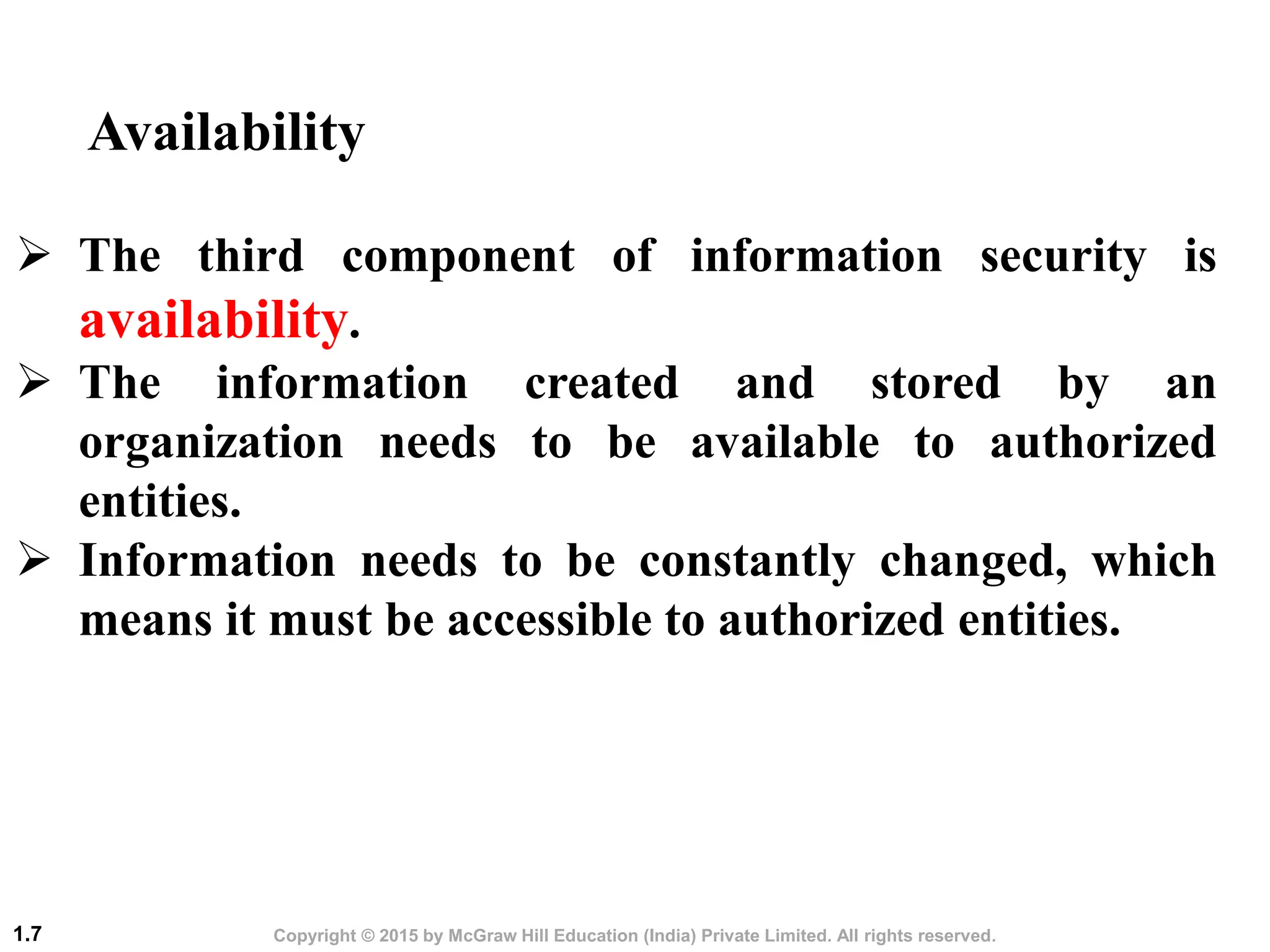 Copyright © 2015 by McGraw Hill Education (India) Private Limited. All rights reserved.
1.7
 The third component of information security is
availability.
 The information created and stored by an
organization needs to be available to authorized
entities.
 Information needs to be constantly changed, which
means it must be accessible to authorized entities.
Availability
 