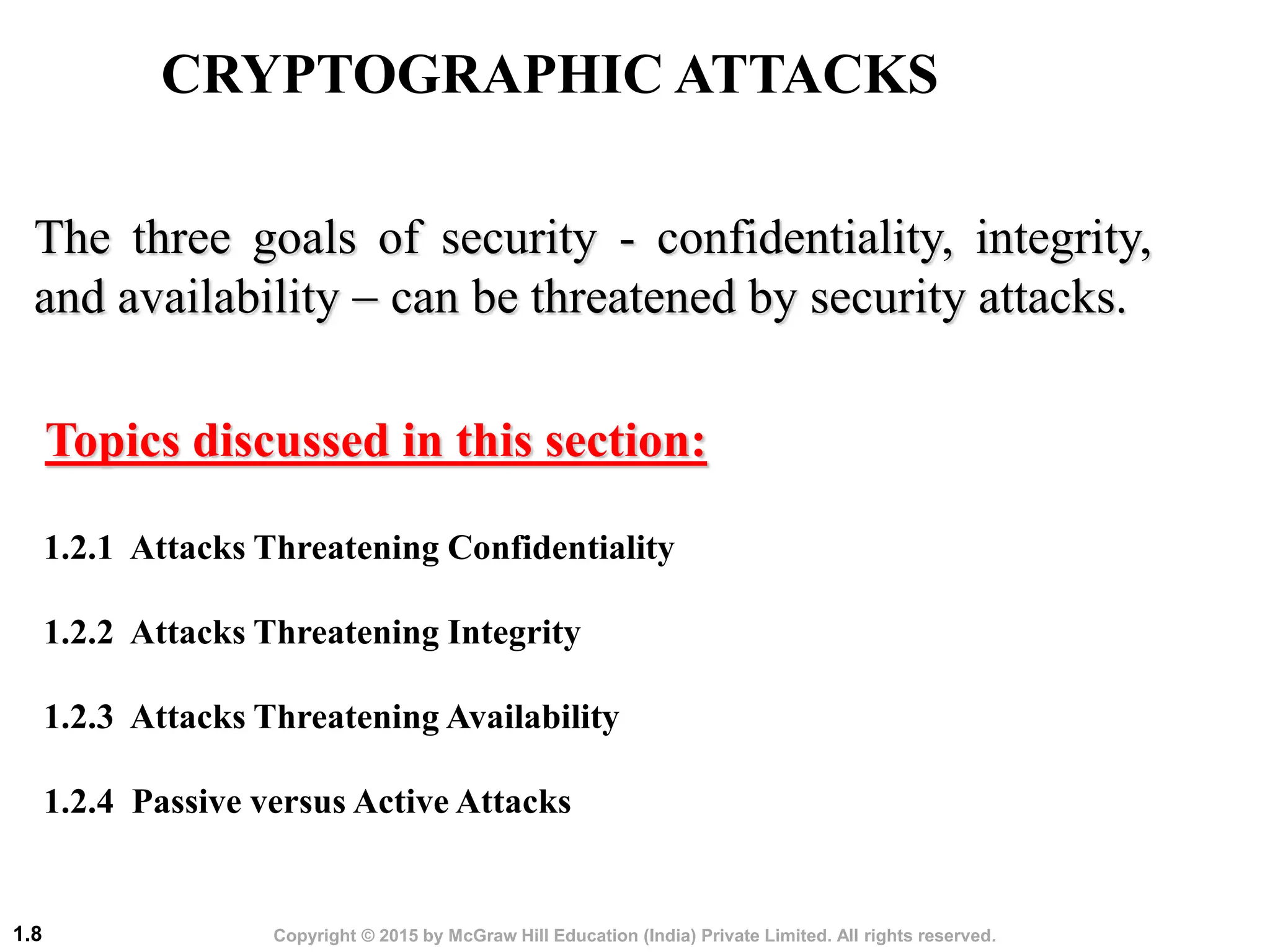 Copyright © 2015 by McGraw Hill Education (India) Private Limited. All rights reserved.
1.8
The three goals of security - confidentiality, integrity,
and availability - can be threatened by security attacks.
1.2.1 Attacks Threatening Confidentiality
1.2.2 Attacks Threatening Integrity
1.2.3 Attacks Threatening Availability
1.2.4 Passive versus Active Attacks
Topics discussed in this section:
CRYPTOGRAPHIC ATTACKS
 
