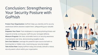 Conclusion: Strengthening
Your Security Posture with
GoPhish
Protect Your Organization: GoPhish helps you identify and fix security
weaknesses before attackers exploit them, safeguarding your valuable
assets.
Empower Your Team: Train employees to recognize phishing threats and
respond correctly, turning your staff into your strongest defense.
Measure Progress: Get clear, actionable metrics on security awareness
improvements over time, demonstrating tangible results.
Zero Cost Solution: Leverage this powerful open-source tool with no
licensing fees or hidden costs, maximizing your security budget.
Take Action Now: Deploy GoPhish today and actively cultivate a robust,
security-aware culture within your organization.
 