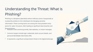 Understanding the Threat: What is
Phishing?
Phishing is a deceptive cyberattack where malicious actors masquerade as
trustworthy entities to trick individuals into divulging sensitive
information. These cunning tactics are among the most prevalent entry
points for cyber intrusions, often leading to significant data breaches and
financial losses.
• Attackers craft convincing emails, fake websites, or instant messages.
• Common targets include login credentials, bank account details, and
personal identifiable information (PII).
• It represents a significant and persistent threat in the digital landscape.
 