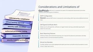 Considerations and Limitations of
GoPhish
While GoPhish is an excellent tool, it's essential to be aware of its operational requirements and certain
constraints when planning your simulations.
SMTP Configuration
Required
Setting up an external SMTP server is necessary for email sending, which may involve additional technical
steps.
Self-Signed Certificate Alerts
Default use of a self-signed SSL certificate can trigger browser warnings, potentially impacting the
realism for some users.
Basic Reporting Features
GoPhish provides solid fundamental reporting, but it may lack the advanced customisation and deep
analytics found in commercial enterprise solutions.
Ethical Use Mandate
Crucially, GoPhish must only be deployed with explicit permission and within ethical boundaries to avoid
misuse or legal repercussions.
 