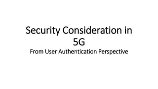Security Consideration in
5G
From User Authentication Perspective
 
