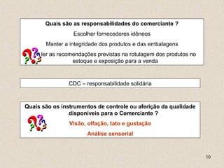 10
CDC – responsabilidade solidária
Quais são as responsabilidades do comerciante ?
Escolher fornecedores idôneos
Manter a integridade dos produtos e das embalagens
Atender as recomendações previstas na rotulagem dos produtos no
estoque e exposição para a venda
Quais são os instrumentos de controle ou aferição da qualidade
disponíveis para o Comerciante ?
Visão, olfação, tato e gustação
Análise sensorial
 
