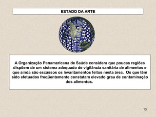 13
ESTADO DA ARTEESTADO DA ARTE
A Organização Panamericana de Saúde considera que poucas regiões
dispõem de um sistema adequado de vigilância sanitária de alimentos e
que ainda são escassos os levantamentos feitos nesta área. Os que têm
sido efetuados freqüentemente constatam elevado grau de contaminação
dos alimentos.
 