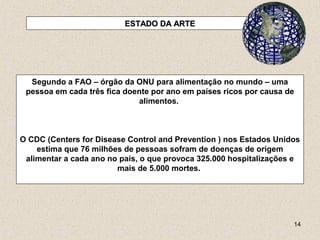 14
ESTADO DA ARTEESTADO DA ARTE
Segundo a FAO – órgão da ONU para alimentação no mundo – uma
pessoa em cada três fica doente por ano em países ricos por causa de
alimentos.
O CDC (Centers for Disease Control and Prevention ) nos Estados Unidos
estima que 76 milhões de pessoas sofram de doenças de origem
alimentar a cada ano no país, o que provoca 325.000 hospitalizações e
mais de 5.000 mortes.
 
