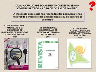 QUAL A QUALIDADE DO ALIMENTO QUE ESTÁ SENDO
COMERCIALIZADO NA CIDADE DO RIO DE JANEIRO
A Resposta pode estar nos resultados das pesquisas feitas
no nível do comércio e das análises fiscais ou de controle de
qualidade
II CONGRESSO LATINO
AMERICANO E IX
CONGRESSO DE
HIGIENISTAS DE ALIMENTOS
FLORIANÓPOLIS – SC
2007
VII CONFERÊNCIA
SULAMERICANA DE
MEDICINA VETERINÁRIA
RIO DE JANEIRO
2007
II CONGRESSO
NACIONAL DE SAÚDE
PÚBLICA VETERINÁRIA
FORTALEZA
2007
 