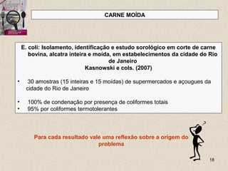 18
CARNE MOÍDA
E. coli: Isolamento, identificação e estudo sorológico em corte de carne
bovina, alcatra inteira e moída, em estabelecimentos da cidade do Rio
de Janeiro
Kasnowski e cols. (2007)
• 30 amostras (15 inteiras e 15 moídas) de supermercados e açougues da
cidade do Rio de Janeiro
• 100% de condenação por presença de coliformes totais
• 95% por coliformes termotolerantes
Para cada resultado vale uma reflexão sobre a origem do
problema
 