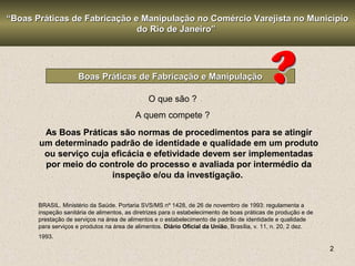 2
Boas Práticas de Fabricação e ManipulaçãoBoas Práticas de Fabricação e Manipulação
O que são ?
A quem compete ?
““Boas Práticas de Fabricação e Manipulação no Comércio Varejista no MunicípioBoas Práticas de Fabricação e Manipulação no Comércio Varejista no Município
do Rio de Janeiro”do Rio de Janeiro”
As Boas Práticas são normas de procedimentos para se atingir
um determinado padrão de identidade e qualidade em um produto
ou serviço cuja eficácia e efetividade devem ser implementadas
por meio do controle do processo e avaliada por intermédio da
inspeção e/ou da investigação.
BRASIL. Ministério da Saúde. Portaria SVS/MS nº 1428, de 26 de novembro de 1993: regulamenta a
inspeção sanitária de alimentos, as diretrizes para o estabelecimento de boas práticas de produção e de
prestação de serviços na área de alimentos e o estabelecimento de padrão de identidade e qualidade
para serviços e produtos na área de alimentos. Diário Oficial da União, Brasília, v. 11, n. 20, 2 dez.
1993.
 