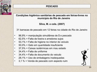 20
Condições higiênico sanitárias de pescado em feiras-livres no
município do Rio de Janeiro
Silva, M. e cols. (2007)
31 barracas de pescado em 12 feiras na cidade do Rio de Janeiro
• 96,9% = manipulação simultânea de $ e pescado
• 62,5% = Falta de lixeira e arredores sujos
• 53,1% = Falta de higiene no interior do veículo
• 50,0% = Gelo em quantidade insuficiente
• 37,5% = Caixas isotérmicas em mau estado
• 34,4% = Falta de uniforme
• 34,4% = Falta de documento do veiculo
• 28,1% = Uso de embalagens inadequadas
• 3,1 % = Venda de pescado com aspecto ruim
PESCADO
 