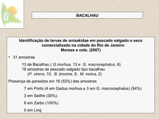 22
BACALHAU
Identificação de larvas de anisakidae em pescado salgado e seco
comercializado na cidade do Rio de Janeiro
Moraes e cols. (2007)
• 31 amostras
13 de Bacalhau ( G.morhua, 13 e G. macrocephalus, 8)
18 amostras de pescado salgado tipo bacalhau
(P. virens, 10; B. brosme, 6; M. molva, 2)
Presença de parasitos em 16 (53%) das amostras
7 em Porto (4 em Gadus morhua e 3 em G. macrocephalus) (54%)
3 em Saithe (30%).
6 em Zarbo (100%).
0 em Ling
 