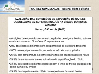 24
CARNES CONGELADAS – Bovina, suína e aviária
AVALIAÇÃO DAS CONDIÇÕES DE EXPOSIÇÃO DE CARNES
CONGELADAS EM SUPERMERCADOS NA CIDADE DO RIO DE
JANEIRO
Hutten, G.C. e cols.(2006)
•condições de exposição de carnes congeladas de origens bovina, suína e
aviária expostas em "ilhas" em 15 supermercados
•20% dos estabelecimentos com equipamentos de estrutura deficiente
•100% com equipamentos dispondo de termômetros apropriados
•26,6% com temperatura da carne bovina fora da especificação do rótulo
•33,3% de carnes aviaria e/ou suína fora da especificação do rótulo.
•33,3% dos estabelecimentos desrespeitam a linha de frio na exposição de
carne suína e/ou aviária
•13,3% desrespeitam este critério nos expositores de carne bovina
 