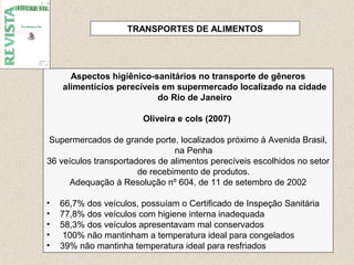 26
Aspectos higiênico-sanitários no transporte de gêneros
alimentícios perecíveis em supermercado localizado na cidade
do Rio de Janeiro
Oliveira e cols (2007)
Supermercados de grande porte, localizados próximo à Avenida Brasil,
na Penha
36 veículos transportadores de alimentos perecíveis escolhidos no setor
de recebimento de produtos.
Adequação à Resolução nº 604, de 11 de setembro de 2002
• 66,7% dos veículos, possuíam o Certificado de Inspeção Sanitária
• 77,8% dos veículos com higiene interna inadequada
• 58,3% dos veículos apresentavam mal conservados
• 100% não mantinham a temperatura ideal para congelados
• 39% não mantinha temperatura ideal para resfriados
TRANSPORTES DE ALIMENTOS
 