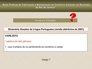 Comércio VarejistaComércio Varejista
““Boas Práticas de Fabricação e Manipulação no Comércio Varejista no MunicípioBoas Práticas de Fabricação e Manipulação no Comércio Varejista no Município
do Rio de Janeiro”do Rio de Janeiro”
VAREJISTA
• adjetivo de dois gêneros
1 - que é próprio do ou pertencente ao comércio a varejo
Dicionário Houaiss da Língua Portuguesa (versão eletrônica de 2001)Dicionário Houaiss da Língua Portuguesa (versão eletrônica de 2001)
Varejo ?
 
