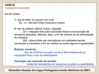 4
VAREJO
substantivo masculino
ato de varejar
1 - ato de bater ou sacudir com vara
Ex.: o v. derruba frutas maduras e verdes
2 - ato de realizar vistoria, busca, inspeção
2.1 - inspeção feita pela autoridade fiscal na escrituração de
armazéns,depósitos, fábricas, lojas, a fim de verificar se há defraudação
de impostos
2.2 - vistoria feita nas mercadorias em estabelecimentos
comerciais e industriais a fim de verificar se existe alguma irregularidade
Rubrica: comércio.
tipo de comércio no qual a venda é feita diretamente ao
comprador final, e não ao intermediário
Derivação: por extensão de sentido.
venda de mercadorias em pequenas porções ou quantidades
Dicionário Houaiss da Língua Portuguesa (versão eletrônica de 2001)Dicionário Houaiss da Língua Portuguesa (versão eletrônica de 2001)
 