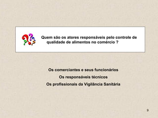 9
Quem são os atores responsáveis pelo controle de
qualidade de alimentos no comércio ?
Os comerciantes e seus funcionários
Os responsáveis técnicos
Os profissionais da Vigilância Sanitária
 