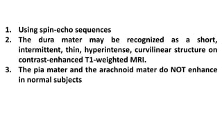 1. Using spin-echo sequences
2. The dura mater may be recognized as a short,
intermittent, thin, hyperintense, curvilinear structure on
contrast-enhanced T1-weighted MRI.
3. The pia mater and the arachnoid mater do NOT enhance
in normal subjects
 
