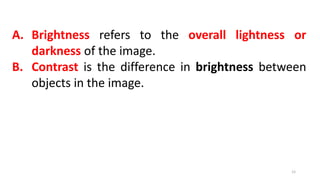 A. Brightness refers to the overall lightness or
darkness of the image.
B. Contrast is the difference in brightness between
objects in the image.
12
 