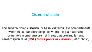 Cisterns of brain
The subarachnoid cisterns, or basal cisterns, are compartments
within the subarachnoid space where the pia mater and
arachnoid membrane are not in close approximation and
cerebrospinal fluid (CSF) forms pools or cisterns (Latin: "box").
 