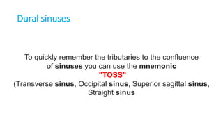To quickly remember the tributaries to the confluence
of sinuses you can use the mnemonic
"TOSS"
(Transverse sinus, Occipital sinus, Superior sagittal sinus,
Straight sinus
Dural sinuses
 