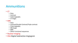 Ammunitions
• CT
• Plain
• Contrast
• Cisternography
• CT Angio
• MRI
• Plain
• Contrast/Double Contrast/Triple contrast
• Cisternography
• MR Angio
• MRS
• Other Functional sequences
• Nuclear imaging
• DSA-Digital Subtraction Angiogram
5
 
