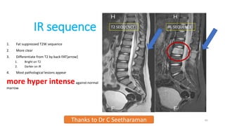 IR sequence
1. Fat suppressed T2W sequence
2. More clear
3. Differentiate from T2 by back FAT[arrow]
1. Bright on T2
2. Darker on IR
4. Most pathological lesions appear
more hyper intenseagainst normal
marrow
Thanks to Dr C Seetharaman 65
T2 SEQUENCE IR SEQUENCE
 