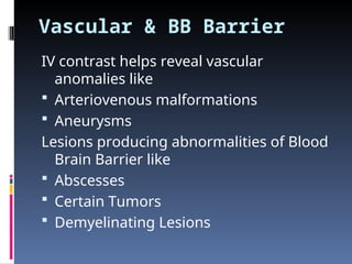 Vascular & BB Barrier
IV contrast helps reveal vascular
anomalies like
 Arteriovenous malformations
 Aneurysms
Lesions producing abnormalities of Blood
Brain Barrier like
 Abscesses
 Certain Tumors
 Demyelinating Lesions
 
