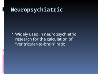 Neuropsychiatric
 Widely used in neuropsychiatric
research for the calculation of
“ventricular-to-brain” ratio
 