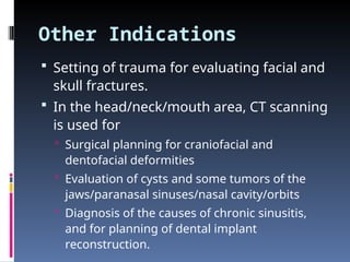 Other Indications
 Setting of trauma for evaluating facial and
skull fractures.
 In the head/neck/mouth area, CT scanning
is used for
 Surgical planning for craniofacial and
dentofacial deformities
 Evaluation of cysts and some tumors of the
jaws/paranasal sinuses/nasal cavity/orbits
 Diagnosis of the causes of chronic sinusitis,
and for planning of dental implant
reconstruction.
 