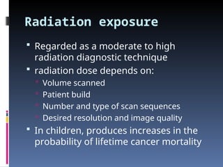 Radiation exposure
 Regarded as a moderate to high
radiation diagnostic technique
 radiation dose depends on:
 Volume scanned
 Patient build
 Number and type of scan sequences
 Desired resolution and image quality
 In children, produces increases in the
probability of lifetime cancer mortality
 