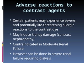 Adverse reactions to
contrast agents
 Certain patients may experience severe
and potentially life-threatening allergic
reactions to the contrast dye
 May induce kidney damage (contrast
nephropathy)
 Contraindicated in Moderate Renal
Failure
 However can be done in severe renal
failure requiring dialysis
 
