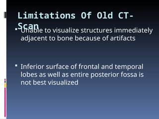 Limitations Of Old CT-
Scan
 Unable to visualize structures immediately
adjacent to bone because of artifacts
 Inferior surface of frontal and temporal
lobes as well as entire posterior fossa is
not best visualized
 