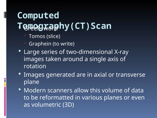 Computed
Tomography(CT)Scan
 Greek word
 Tomos (slice)
 Graphein (to write)
 Large series of two-dimensional X-ray
images taken around a single axis of
rotation
 Images generated are in axial or transverse
plane
 Modern scanners allow this volume of data
to be reformatted in various planes or even
as volumetric (3D)
 