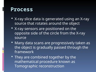 Process
 X-ray slice data is generated using an X-ray
source that rotates around the object
 X-ray sensors are positioned on the
opposite side of the circle from the X-ray
source
 Many data scans are progressively taken as
the object is gradually passed through the
framework
 They are combined together by the
mathematical procedure known as
Tomographic reconstruction
 