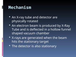Mechanism
 An X-ray tube and detector are
physically rotated
 An electron beam is produced by X-Ray
Tube and is deflected in a hollow funnel
shaped vacuum chamber
 X-rays are generated when the beam
hits the stationary target
 The detector is also stationary
 