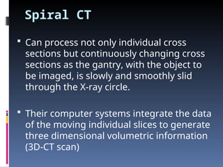 Spiral CT
 Can process not only individual cross
sections but continuously changing cross
sections as the gantry, with the object to
be imaged, is slowly and smoothly slid
through the X-ray circle.
 Their computer systems integrate the data
of the moving individual slices to generate
three dimensional volumetric information
(3D-CT scan)
 