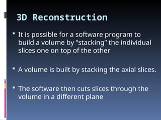 3D Reconstruction
 It is possible for a software program to
build a volume by “stacking” the individual
slices one on top of the other
 A volume is built by stacking the axial slices.
 The software then cuts slices through the
volume in a different plane
 