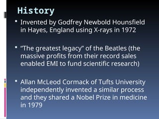 History
 Invented by Godfrey Newbold Hounsfield
in Hayes, England using X-rays in 1972
 “The greatest legacy” of the Beatles (the
massive profits from their record sales
enabled EMI to fund scientific research)
 Allan McLeod Cormack of Tufts University
independently invented a similar process
and they shared a Nobel Prize in medicine
in 1979
 