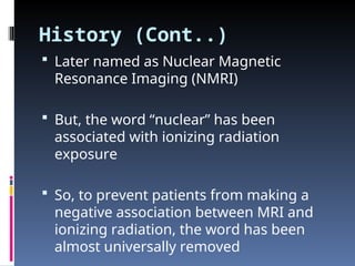 History (Cont..)
 Later named as Nuclear Magnetic
Resonance Imaging (NMRI)
 But, the word “nuclear” has been
associated with ionizing radiation
exposure
 So, to prevent patients from making a
negative association between MRI and
ionizing radiation, the word has been
almost universally removed
 